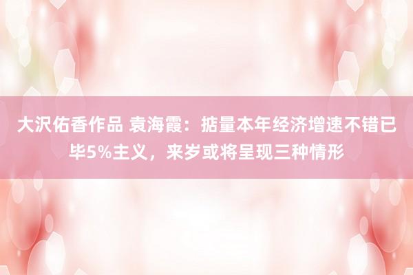 大沢佑香作品 袁海霞：掂量本年经济增速不错已毕5%主义，来岁或将呈现三种情形