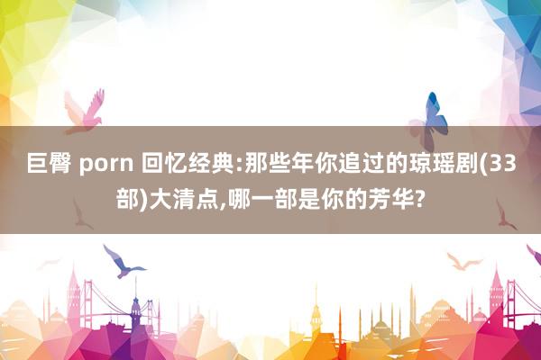 巨臀 porn 回忆经典:那些年你追过的琼瑶剧(33部)大清点，哪一部是你的芳华?