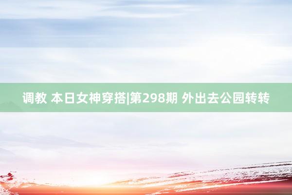 调教 本日女神穿搭|第298期 外出去公园转转