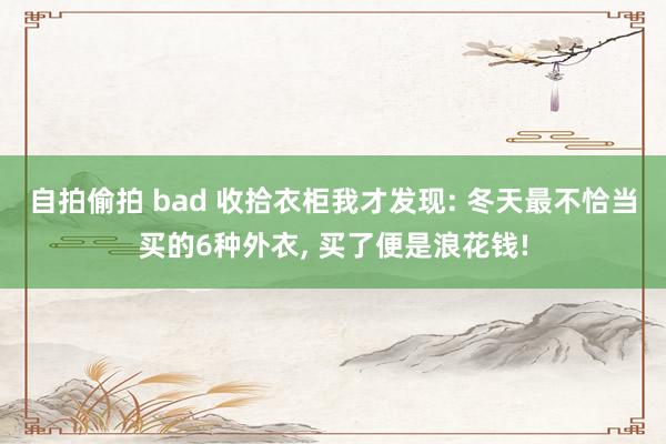 自拍偷拍 bad 收拾衣柜我才发现: 冬天最不恰当买的6种外衣， 买了便是浪花钱!