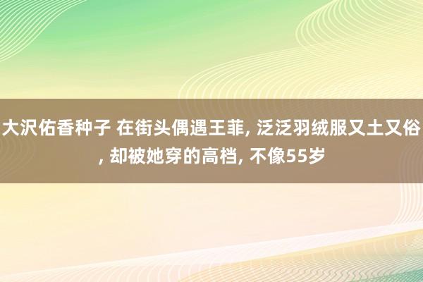大沢佑香种子 在街头偶遇王菲， 泛泛羽绒服又土又俗， 却被她穿的高档， 不像55岁