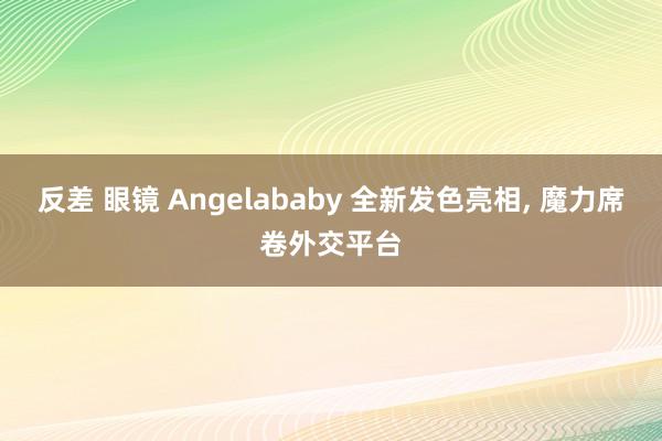 反差 眼镜 Angelababy 全新发色亮相， 魔力席卷外交平台