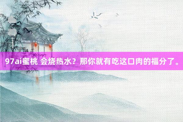 97ai蜜桃 会烧热水？那你就有吃这口肉的福分了。