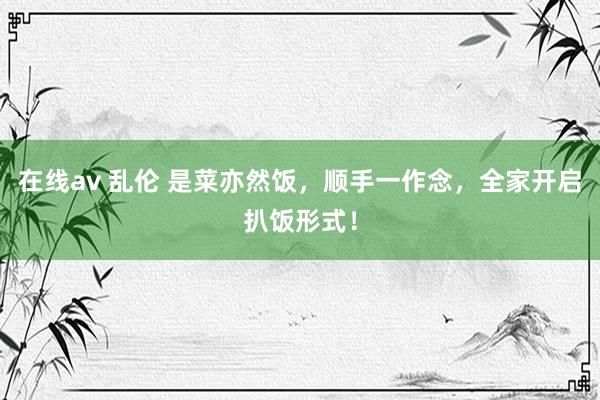 在线av 乱伦 是菜亦然饭，顺手一作念，全家开启扒饭形式！