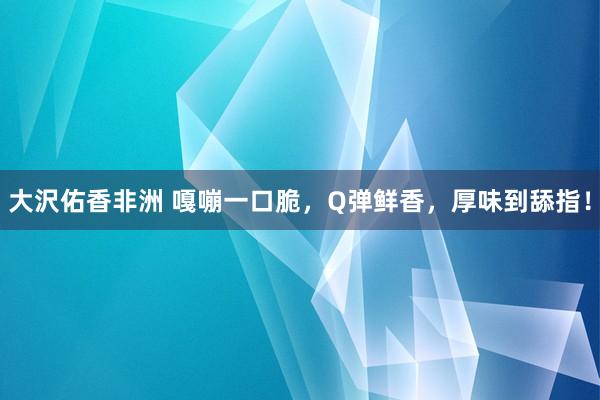 大沢佑香非洲 嘎嘣一口脆，Q弹鲜香，厚味到舔指！