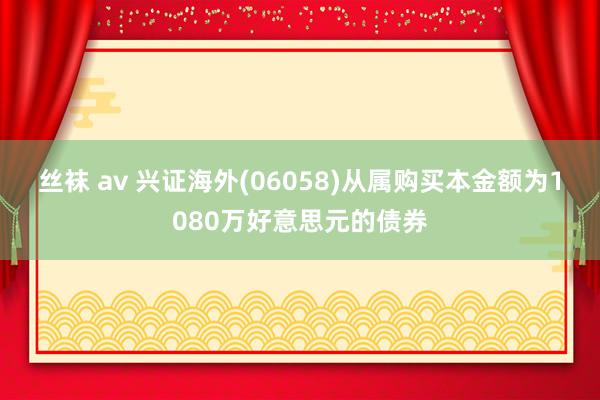 丝袜 av 兴证海外(06058)从属购买本金额为1080万好意思元的债券