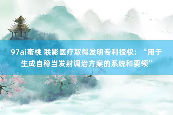 97ai蜜桃 联影医疗取得发明专利授权：“用于生成自稳当发射调治方案的系统和要领”