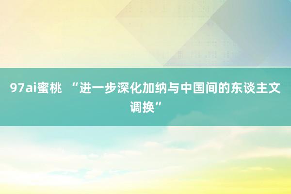 97ai蜜桃  “进一步深化加纳与中国间的东谈主文调换”