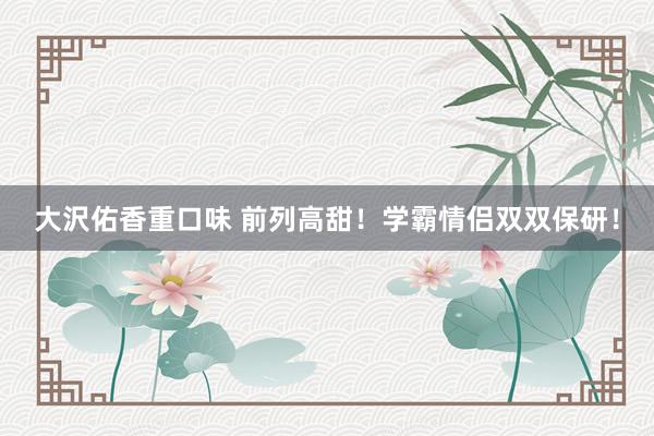 大沢佑香重口味 前列高甜！学霸情侣双双保研！