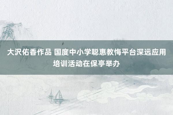 大沢佑香作品 国度中小学聪惠教悔平台深远应用培训活动在保亭举办