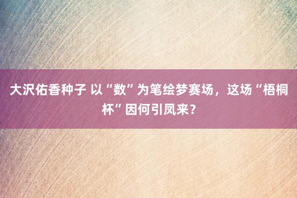 大沢佑香种子 以“数”为笔绘梦赛场,这场“梧桐杯”因何引凤来?