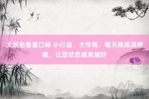 大沢佑香重口味 小行动，大作用，每天练练深呼吸，让您状态越来越好
