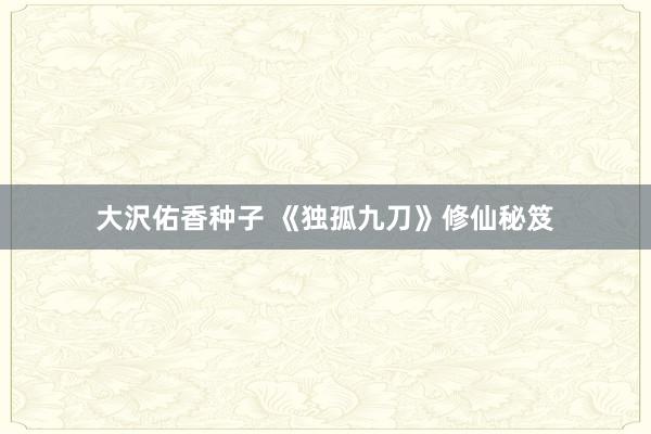大沢佑香种子 《独孤九刀》修仙秘笈