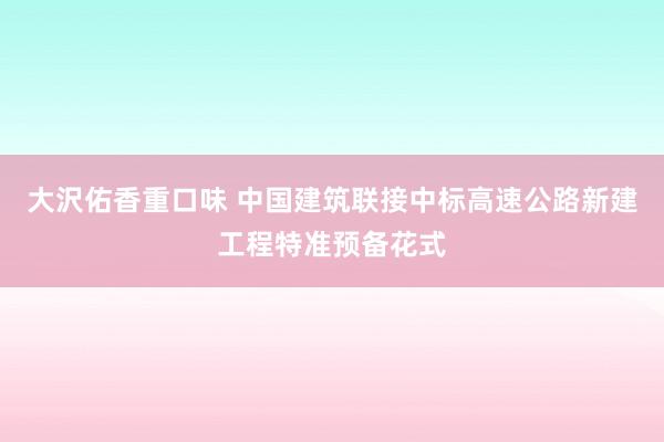 大沢佑香重口味 中国建筑联接中标高速公路新建工程特准预备花式