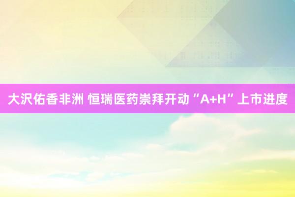 大沢佑香非洲 恒瑞医药崇拜开动“A+H”上市进度