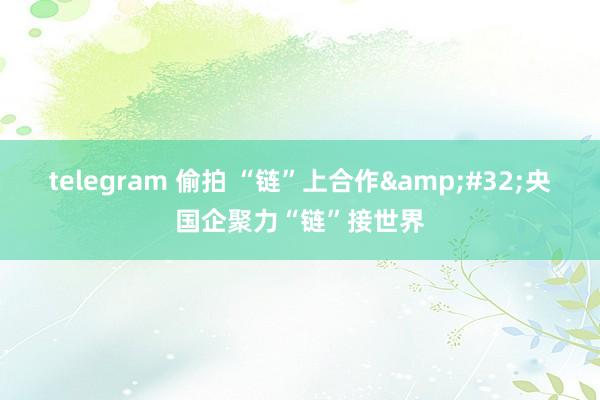 telegram 偷拍 “链”上合作&#32;央国企聚力“链”接世界