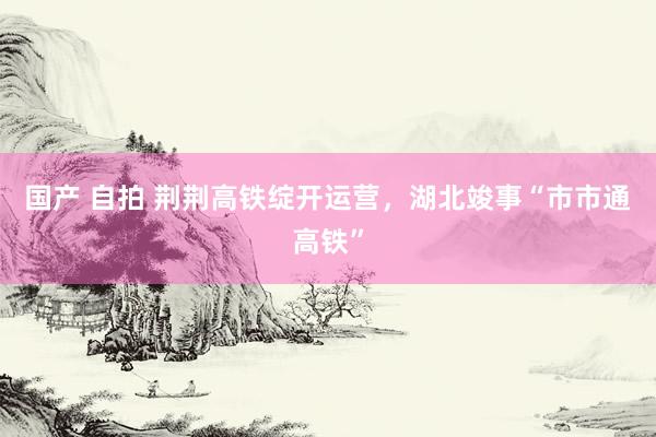 国产 自拍 荆荆高铁绽开运营，湖北竣事“市市通高铁”