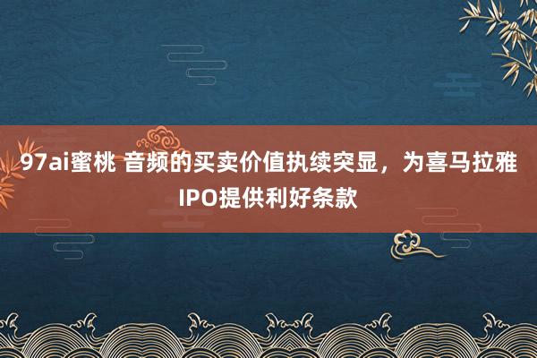 97ai蜜桃 音频的买卖价值执续突显，为喜马拉雅IPO提供利好条款
