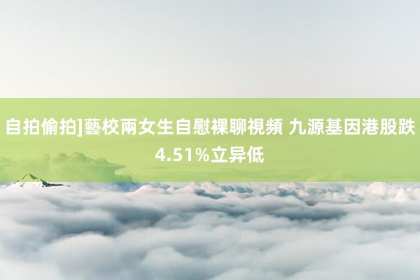 自拍偷拍]藝校兩女生自慰裸聊視頻 九源基因港股跌4.51%立异低