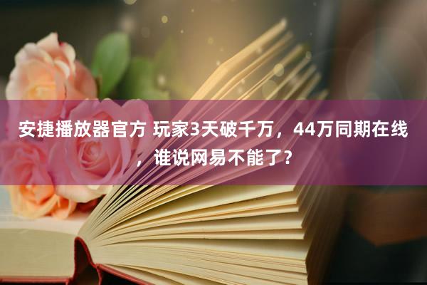 安捷播放器官方 玩家3天破千万，44万同期在线，谁说网易不能了？