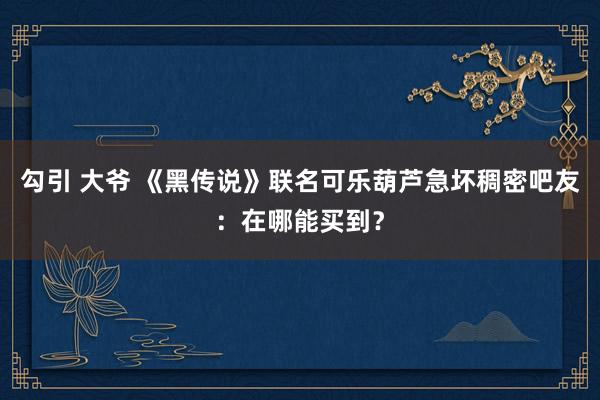 勾引 大爷 《黑传说》联名可乐葫芦急坏稠密吧友:在哪能买到?