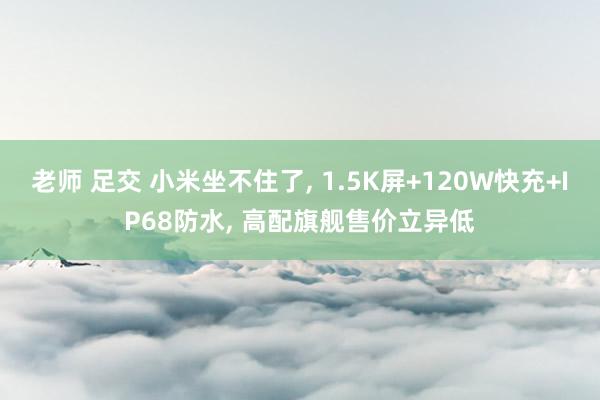 老师 足交 小米坐不住了， 1.5K屏+120W快充+IP68防水， 高配旗舰售价立异低