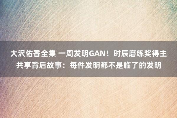 大沢佑香全集 一周发明GAN！时辰磨练奖得主共享背后故事：每件发明都不是临了的发明