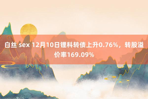 白丝 sex 12月10日锂科转债上升0.76%，转股溢价率169.09%