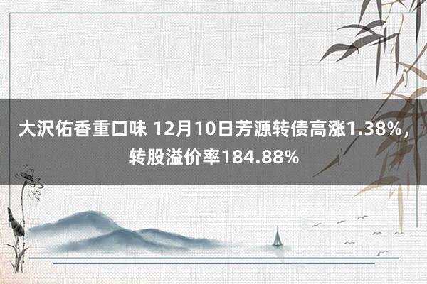 大沢佑香重口味 12月10日芳源转债高涨1.38%，转股溢价率184.88%