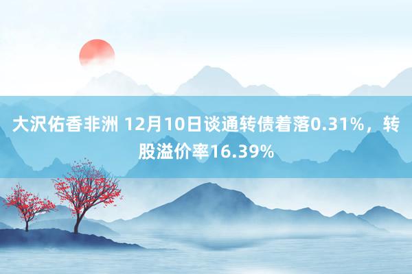 大沢佑香非洲 12月10日谈通转债着落0.31%，转股溢价率16.39%