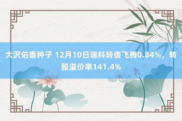 大沢佑香种子 12月10日瑞科转债飞腾0.84%，转股溢价率141.4%
