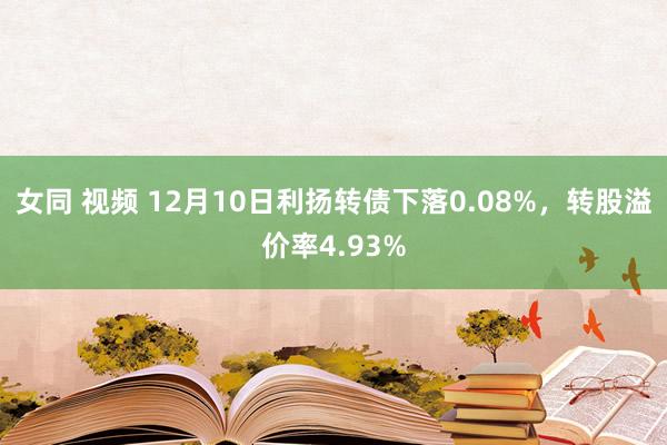 女同 视频 12月10日利扬转债下落0.08%，转股溢价率4.93%