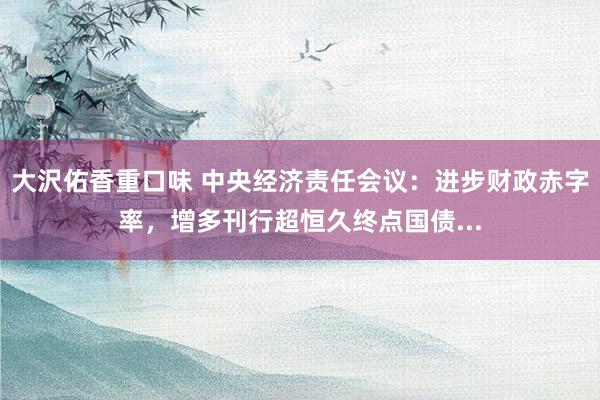大沢佑香重口味 中央经济责任会议：进步财政赤字率，增多刊行超恒久终点国债...