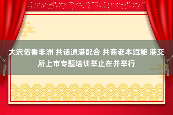 大沢佑香非洲 共话通港配合 共商老本赋能 港交所上市专题培训举止在并举行