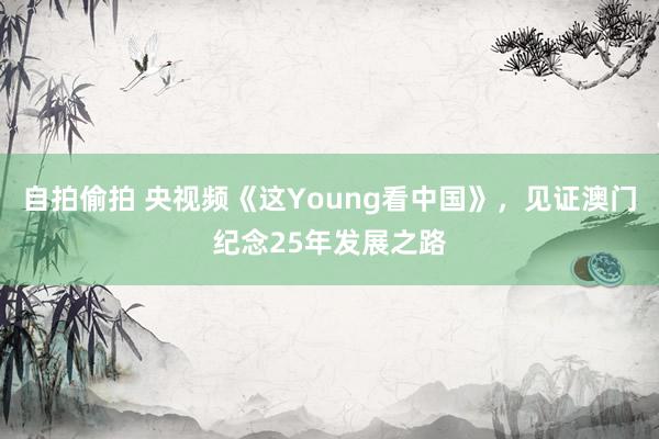 自拍偷拍 央视频《这Young看中国》，见证澳门纪念25年发展之路