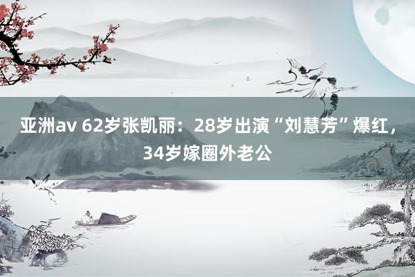 亚洲av 62岁张凯丽：28岁出演“刘慧芳”爆红，34岁嫁圈外老公