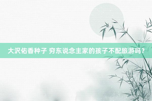 大沢佑香种子 穷东说念主家的孩子不配旅游吗？