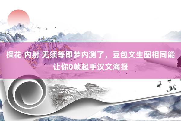 探花 内射 无须等即梦内测了，豆包文生图相同能让你0帧起手汉文海报