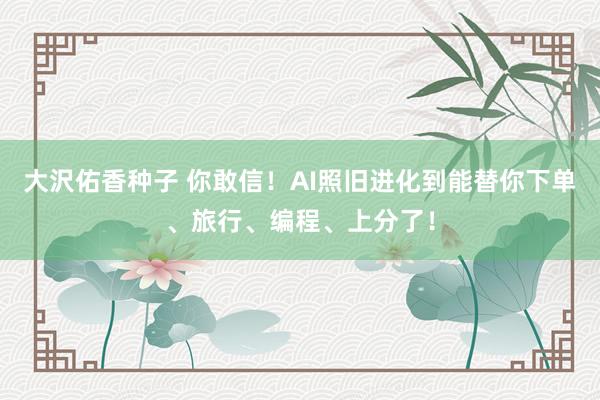 大沢佑香种子 你敢信！AI照旧进化到能替你下单、旅行、编程、上分了！