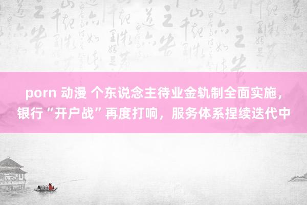 porn 动漫 个东说念主待业金轨制全面实施，银行“开户战”再度打响，服务体系捏续迭代中