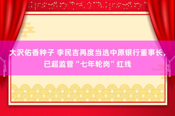 大沢佑香种子 李民吉再度当选中原银行董事长，已超监管“七年轮岗”红线