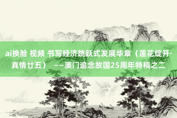 ai换脸 视频 书写经济跳跃式发展华章（莲花绽开·真情廿五）  ——澳门追念故国25周年特稿之二
