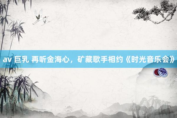 av 巨乳 再听金海心，矿藏歌手相约《时光音乐会》