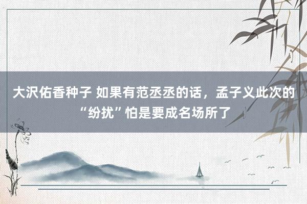 大沢佑香种子 如果有范丞丞的话，孟子义此次的“纷扰”怕是要成名场所了