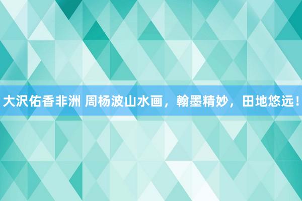 大沢佑香非洲 周杨波山水画，翰墨精妙，田地悠远！