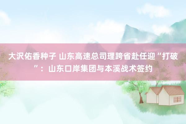 大沢佑香种子 山东高速总司理跨省赴任迎“打破”：山东口岸集团与本溪战术签约