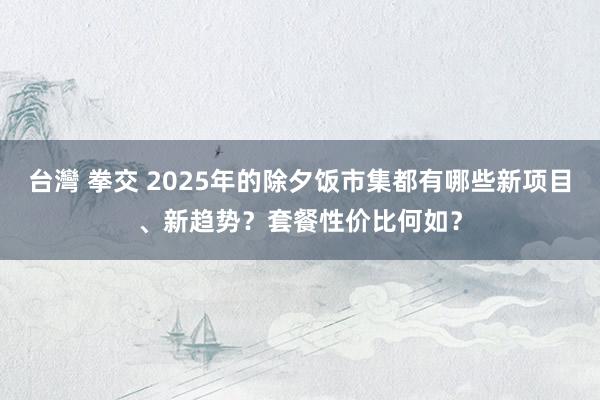 台灣 拳交 2025年的除夕饭市集都有哪些新项目、新趋势？套餐性价比何如？