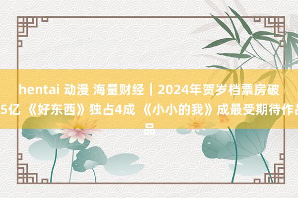 hentai 动漫 海量财经｜2024年贺岁档票房破15亿 《好东西》独占4成 《小小的我》成最受期待作品