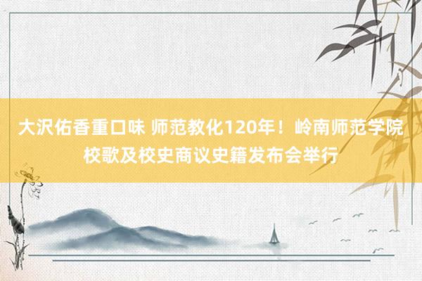 大沢佑香重口味 师范教化120年！岭南师范学院校歌及校史商议史籍发布会举行