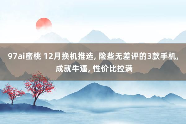 97ai蜜桃 12月换机推选， 险些无差评的3款手机， 成就牛逼， 性价比拉满